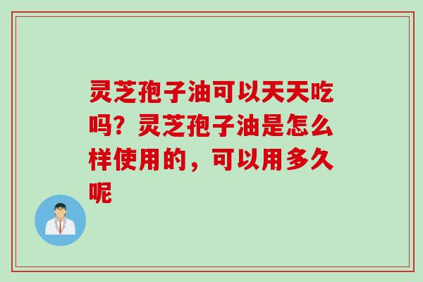 灵芝孢子油可以天天吃吗？灵芝孢子油是怎么样使用的，可以用多久呢