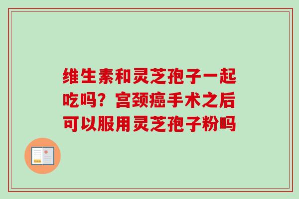 维生素和灵芝孢子一起吃吗？宫颈癌手术之后可以服用灵芝孢子粉吗