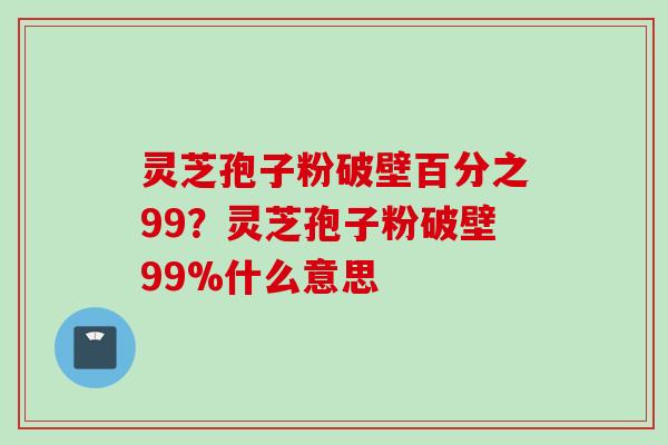 灵芝孢子粉破壁百分之99？灵芝孢子粉破壁99%什么意思