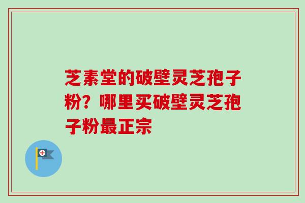 芝素堂的破壁灵芝孢子粉？哪里买破壁灵芝孢子粉最正宗