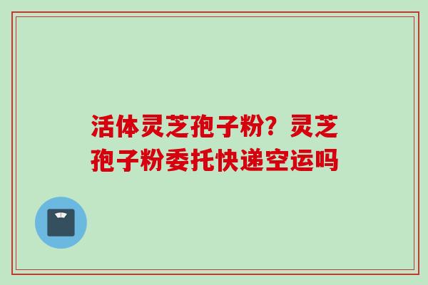 活体灵芝孢子粉？灵芝孢子粉委托快递空运吗