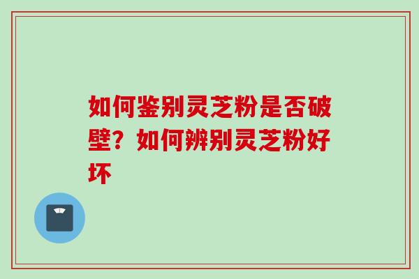 如何鉴别灵芝粉是否破壁？如何辨别灵芝粉好坏