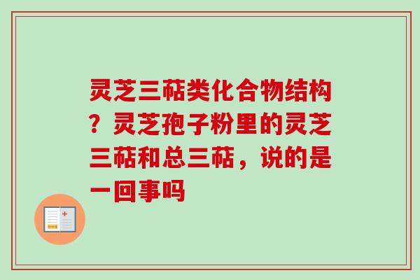 灵芝三萜类化合物结构？灵芝孢子粉里的灵芝三萜和总三萜，说的是一回事吗