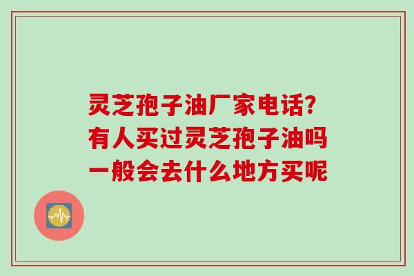 灵芝孢子油厂家电话?有人买过灵芝孢子油吗一般会去什么地方买呢 灵芝孢子油厂家电话?有人买过灵芝孢子油吗一般会去什么地方买呢