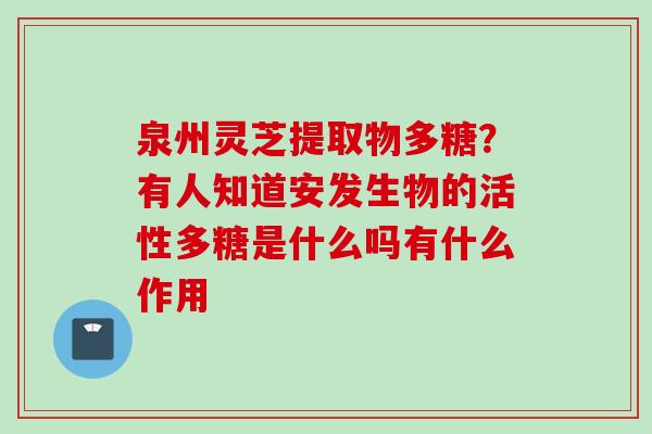 泉州灵芝提取物多糖？有人知道安发生物的活性多糖是什么吗有什么作用