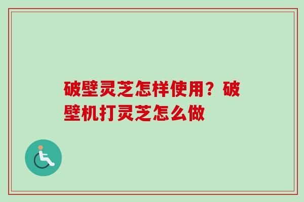 破壁灵芝怎样使用?破壁机打灵芝怎么做 破壁灵芝怎样使用?破壁机打灵芝怎么做
