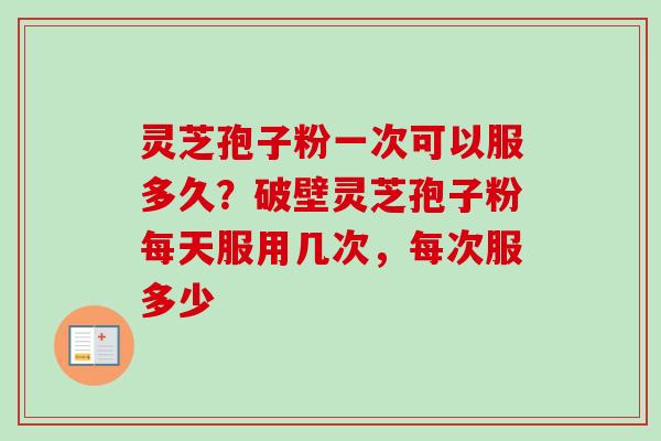 灵芝孢子粉一次可以服多久？破壁灵芝孢子粉每天服用几次，每次服多少
