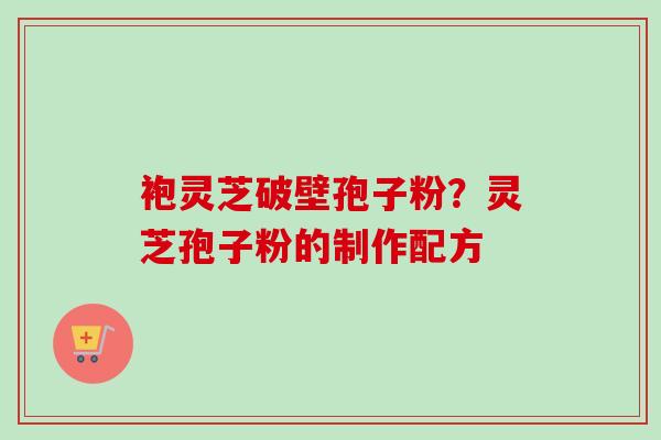 袍灵芝破壁孢子粉？灵芝孢子粉的制作配方