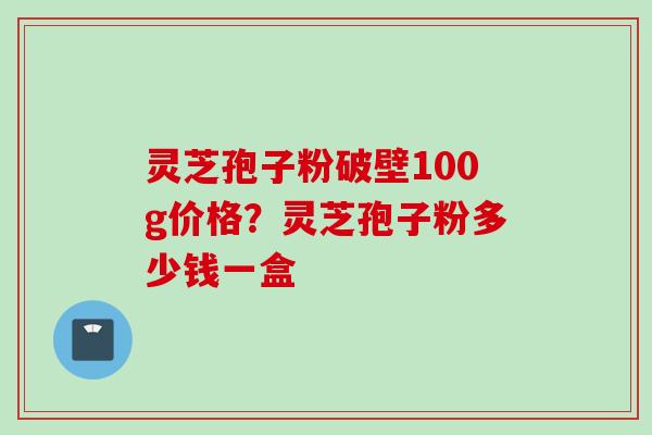 灵芝孢子粉破壁100g价格？灵芝孢子粉多少钱一盒