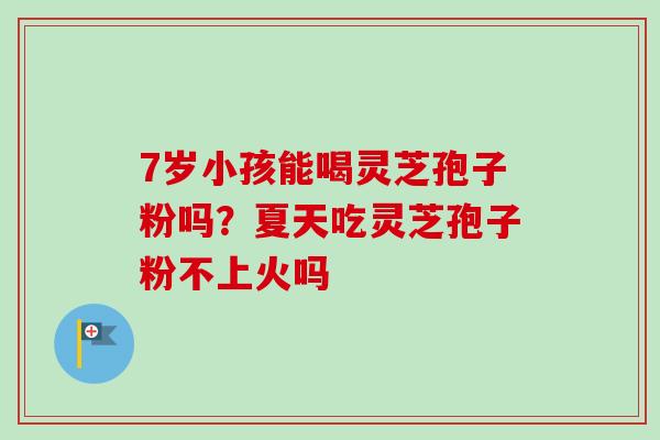 7岁小孩能喝灵芝孢子粉吗？夏天吃灵芝孢子粉不上火吗
