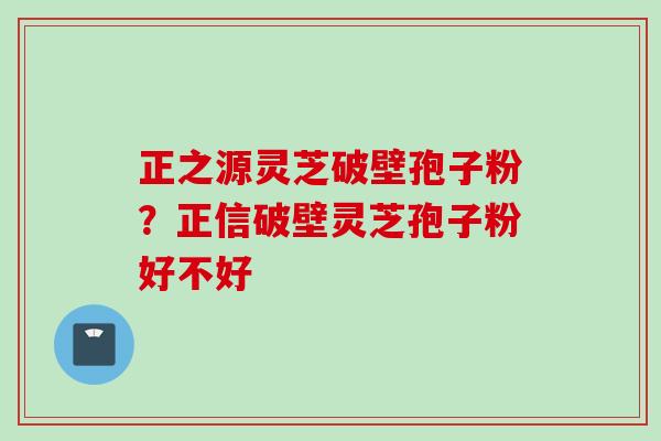 正之源灵芝破壁孢子粉？正信破壁灵芝孢子粉好不好