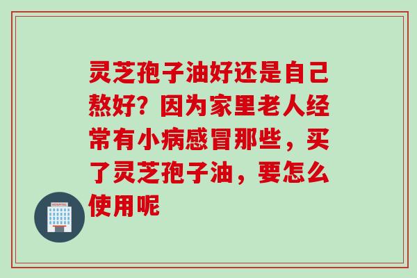 灵芝孢子油好还是自己熬好？因为家里老人经常有小病感冒那些，买了灵芝孢子油，要怎么使用呢