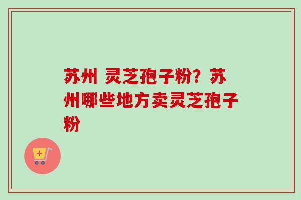 苏州 灵芝孢子粉？苏州哪些地方卖灵芝孢子粉
