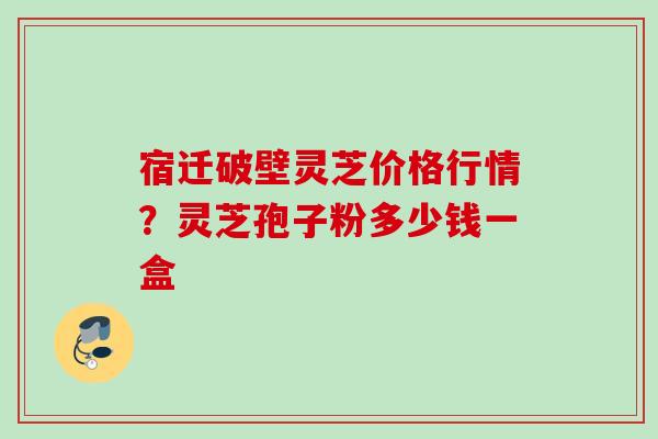 宿迁破壁灵芝价格行情？灵芝孢子粉多少钱一盒