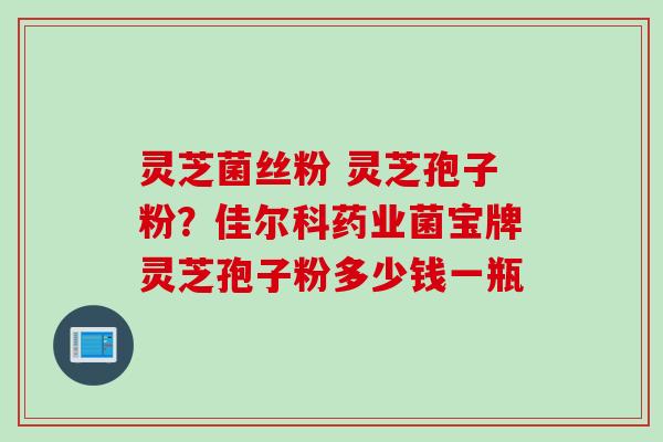 灵芝菌丝粉 灵芝孢子粉？佳尔科药业菌宝牌灵芝孢子粉多少钱一瓶