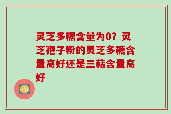 灵芝多糖含量为0？灵芝孢子粉的灵芝多糖含量高好还是三萜含量高好