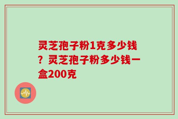 灵芝孢子粉1克多少钱？灵芝孢子粉多少钱一盒200克