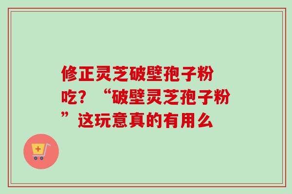 修正灵芝破壁孢子粉 吃？“破壁灵芝孢子粉”这玩意真的有用么