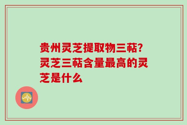 贵州灵芝提取物三萜？灵芝三萜含量最高的灵芝是什么