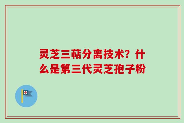 灵芝三萜分离技术？什么是第三代灵芝孢子粉
