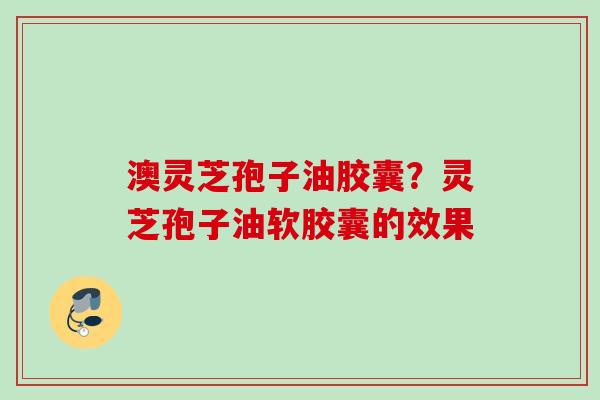 澳灵芝孢子油胶囊？灵芝孢子油软胶囊的效果