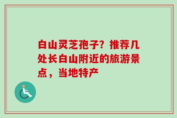 白山灵芝孢子?推荐几处长白山附近的旅游景点,当地特产 白山灵芝孢子?推荐几处长白山附近的旅游景点,当地特产