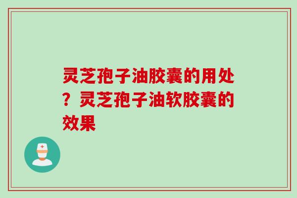 灵芝孢子油胶囊的用处？灵芝孢子油软胶囊的效果