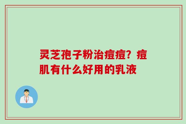 灵芝孢子粉治痘痘？痘肌有什么好用的乳液