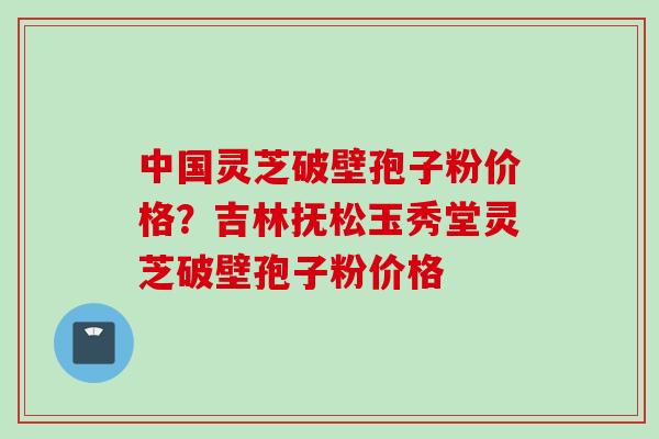 中国灵芝破壁孢子粉价格？吉林抚松玉秀堂灵芝破壁孢子粉价格