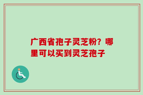 广西省孢子灵芝粉？哪里可以买到灵芝孢子