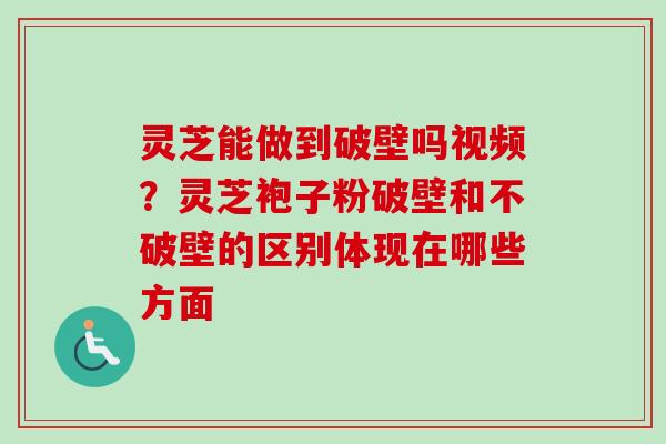 灵芝能做到破壁吗视频？灵芝袍子粉破壁和不破壁的区别体现在哪些方面