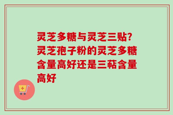 灵芝多糖与灵芝三贴？灵芝孢子粉的灵芝多糖含量高好还是三萜含量高好