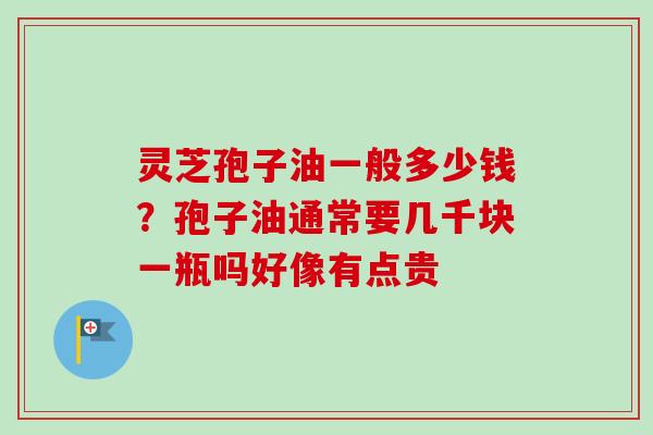灵芝孢子油一般多少钱？孢子油通常要几千块一瓶吗好像有点贵