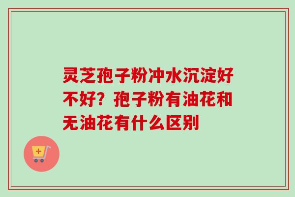 灵芝孢子粉冲水沉淀好不好？孢子粉有油花和无油花有什么区别