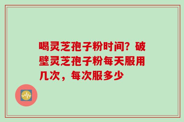 喝灵芝孢子粉时间？破壁灵芝孢子粉每天服用几次，每次服多少