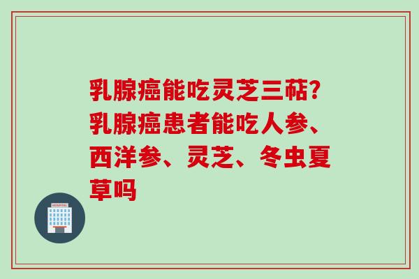 乳腺癌能吃灵芝三萜？乳腺癌患者能吃人参、西洋参、灵芝、冬虫夏草吗