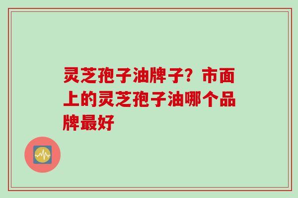 灵芝孢子油牌子？市面上的灵芝孢子油哪个品牌最好