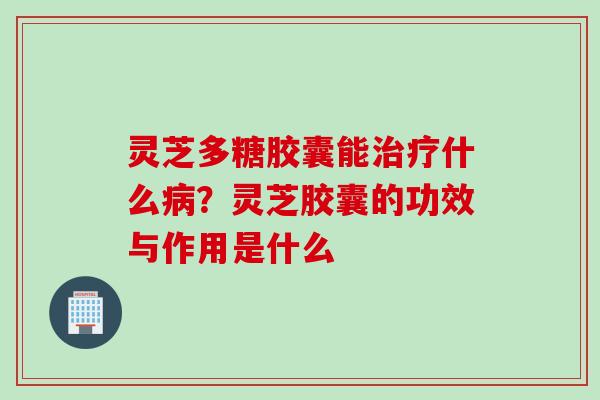灵芝多糖胶囊能治疗什么病？灵芝胶囊的功效与作用是什么