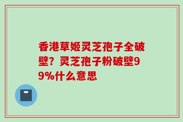 香港草姬灵芝孢子全破壁？灵芝孢子粉破壁99%什么意思
