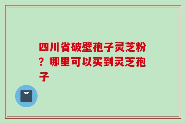 四川省破壁孢子灵芝粉？哪里可以买到灵芝孢子