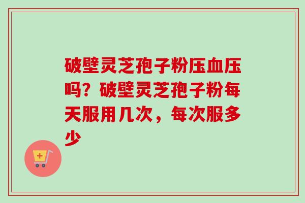 破壁灵芝孢子粉压血压吗？破壁灵芝孢子粉每天服用几次，每次服多少