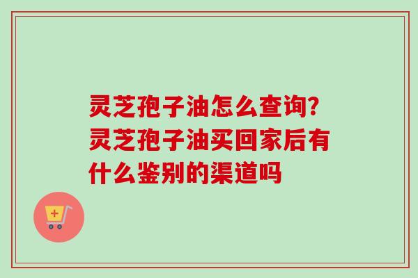 灵芝孢子油怎么查询？灵芝孢子油买回家后有什么鉴别的渠道吗