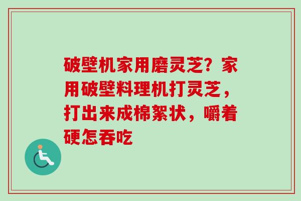 破壁机家用磨灵芝？家用破壁料理机打灵芝，打出来成棉絮状，嚼着硬怎吞吃