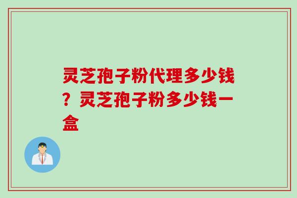 灵芝孢子粉代理多少钱?灵芝孢子粉多少钱一盒 灵芝孢子粉代理多少钱?灵芝孢子粉多少钱一盒