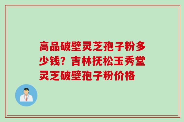 高品破壁灵芝孢子粉多少钱？吉林抚松玉秀堂灵芝破壁孢子粉价格