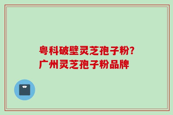 粤科破壁灵芝孢子粉？广州灵芝孢子粉品牌
