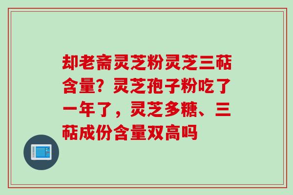 却老斋灵芝粉灵芝三萜含量？灵芝孢子粉吃了一年了，灵芝多糖、三萜成份含量双高吗