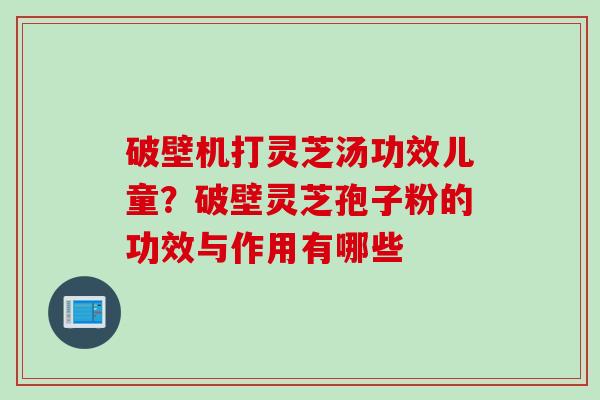 破壁机打灵芝汤功效儿童？破壁灵芝孢子粉的功效与作用有哪些