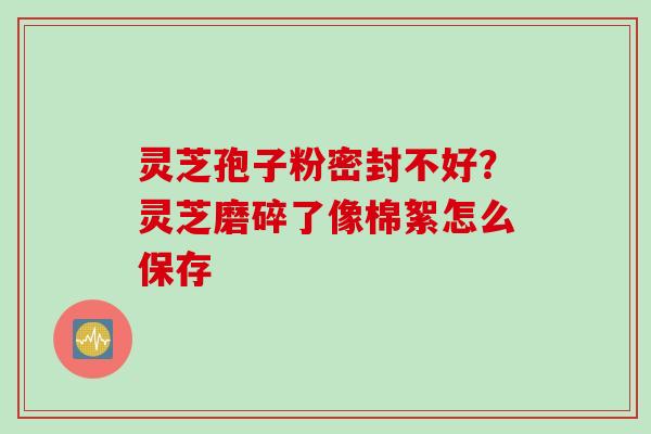 灵芝孢子粉密封不好?灵芝磨碎了像棉絮怎么保存 灵芝孢子粉密封不好?灵芝磨碎了像棉絮怎么保存