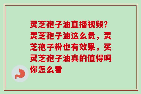 灵芝孢子油直播视频?灵芝孢子油这么贵,灵芝孢子粉也有效果,买灵芝孢子油真的值得吗你怎么看 灵芝孢子油直播视频?灵芝孢子油这么贵,灵芝孢子粉也有效果,买灵芝孢子油真的值得吗你怎么看